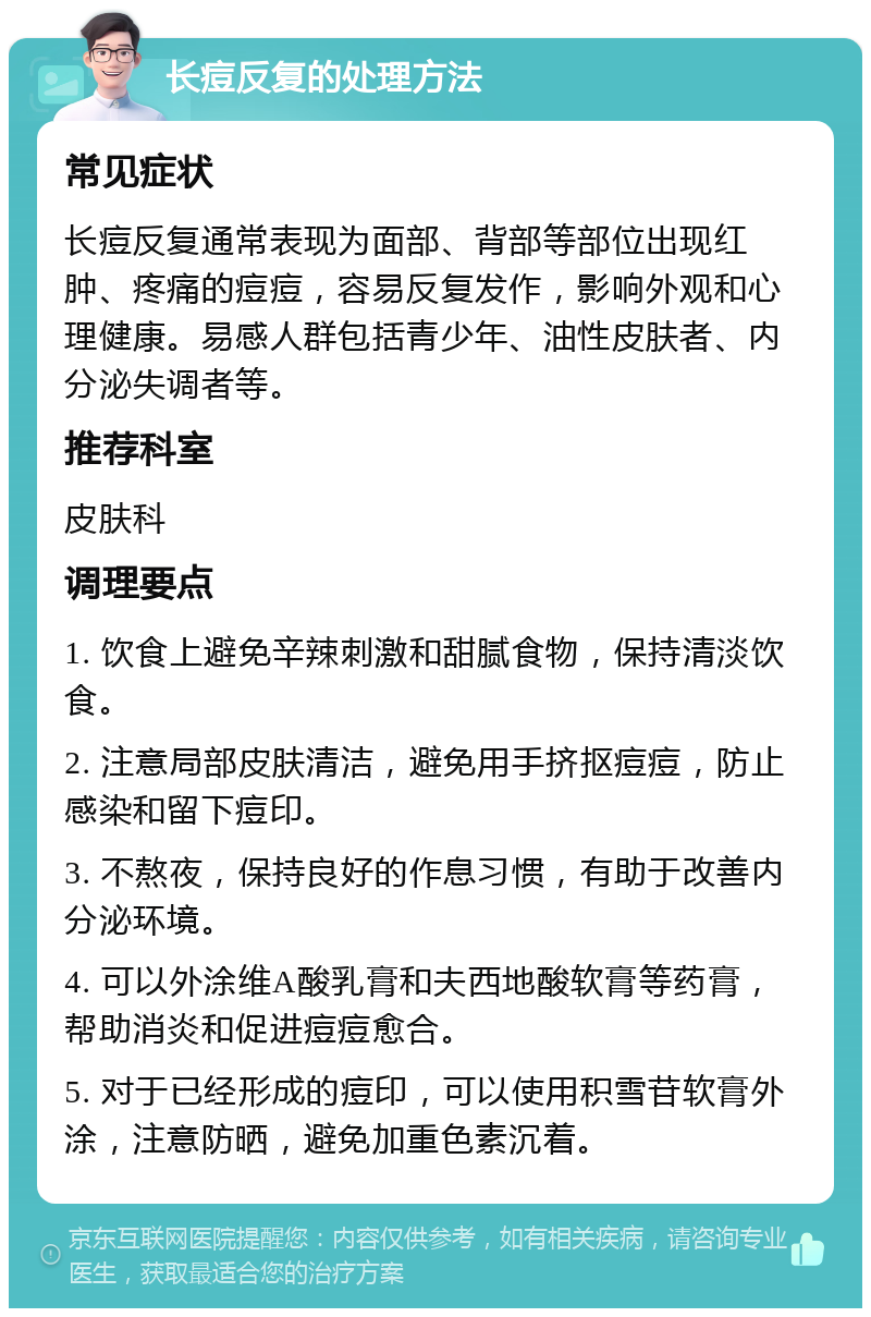 长痘反复的处理方法 常见症状 长痘反复通常表现为面部、背部等部位出现红肿、疼痛的痘痘，容易反复发作，影响外观和心理健康。易感人群包括青少年、油性皮肤者、内分泌失调者等。 推荐科室 皮肤科 调理要点 1. 饮食上避免辛辣刺激和甜腻食物，保持清淡饮食。 2. 注意局部皮肤清洁，避免用手挤抠痘痘，防止感染和留下痘印。 3. 不熬夜，保持良好的作息习惯，有助于改善内分泌环境。 4. 可以外涂维A酸乳膏和夫西地酸软膏等药膏，帮助消炎和促进痘痘愈合。 5. 对于已经形成的痘印，可以使用积雪苷软膏外涂，注意防晒，避免加重色素沉着。