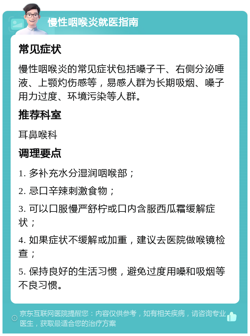 慢性咽喉炎就医指南 常见症状 慢性咽喉炎的常见症状包括嗓子干、右侧分泌唾液、上颚灼伤感等，易感人群为长期吸烟、嗓子用力过度、环境污染等人群。 推荐科室 耳鼻喉科 调理要点 1. 多补充水分湿润咽喉部； 2. 忌口辛辣刺激食物； 3. 可以口服慢严舒柠或口内含服西瓜霜缓解症状； 4. 如果症状不缓解或加重，建议去医院做喉镜检查； 5. 保持良好的生活习惯，避免过度用嗓和吸烟等不良习惯。