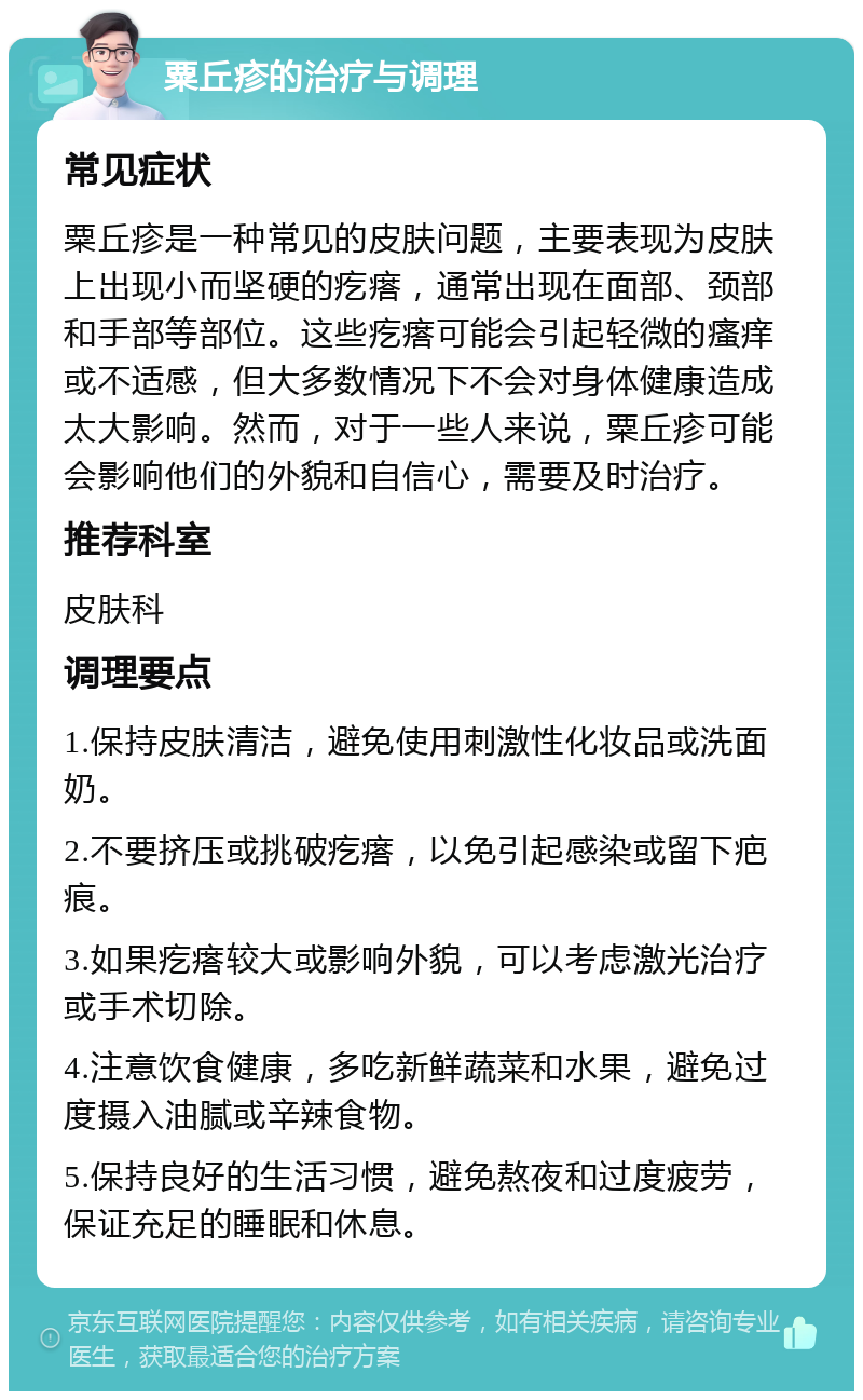 粟丘疹的治疗与调理 常见症状 粟丘疹是一种常见的皮肤问题，主要表现为皮肤上出现小而坚硬的疙瘩，通常出现在面部、颈部和手部等部位。这些疙瘩可能会引起轻微的瘙痒或不适感，但大多数情况下不会对身体健康造成太大影响。然而，对于一些人来说，粟丘疹可能会影响他们的外貌和自信心，需要及时治疗。 推荐科室 皮肤科 调理要点 1.保持皮肤清洁，避免使用刺激性化妆品或洗面奶。 2.不要挤压或挑破疙瘩，以免引起感染或留下疤痕。 3.如果疙瘩较大或影响外貌，可以考虑激光治疗或手术切除。 4.注意饮食健康，多吃新鲜蔬菜和水果，避免过度摄入油腻或辛辣食物。 5.保持良好的生活习惯，避免熬夜和过度疲劳，保证充足的睡眠和休息。