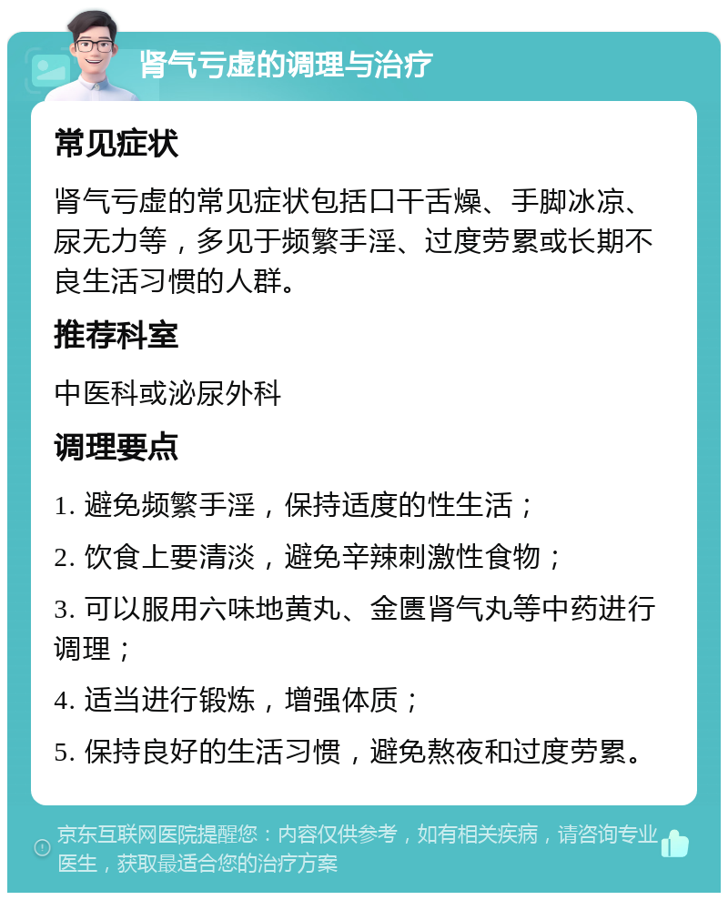 肾气亏虚的调理与治疗 常见症状 肾气亏虚的常见症状包括口干舌燥、手脚冰凉、尿无力等，多见于频繁手淫、过度劳累或长期不良生活习惯的人群。 推荐科室 中医科或泌尿外科 调理要点 1. 避免频繁手淫，保持适度的性生活； 2. 饮食上要清淡，避免辛辣刺激性食物； 3. 可以服用六味地黄丸、金匮肾气丸等中药进行调理； 4. 适当进行锻炼，增强体质； 5. 保持良好的生活习惯，避免熬夜和过度劳累。