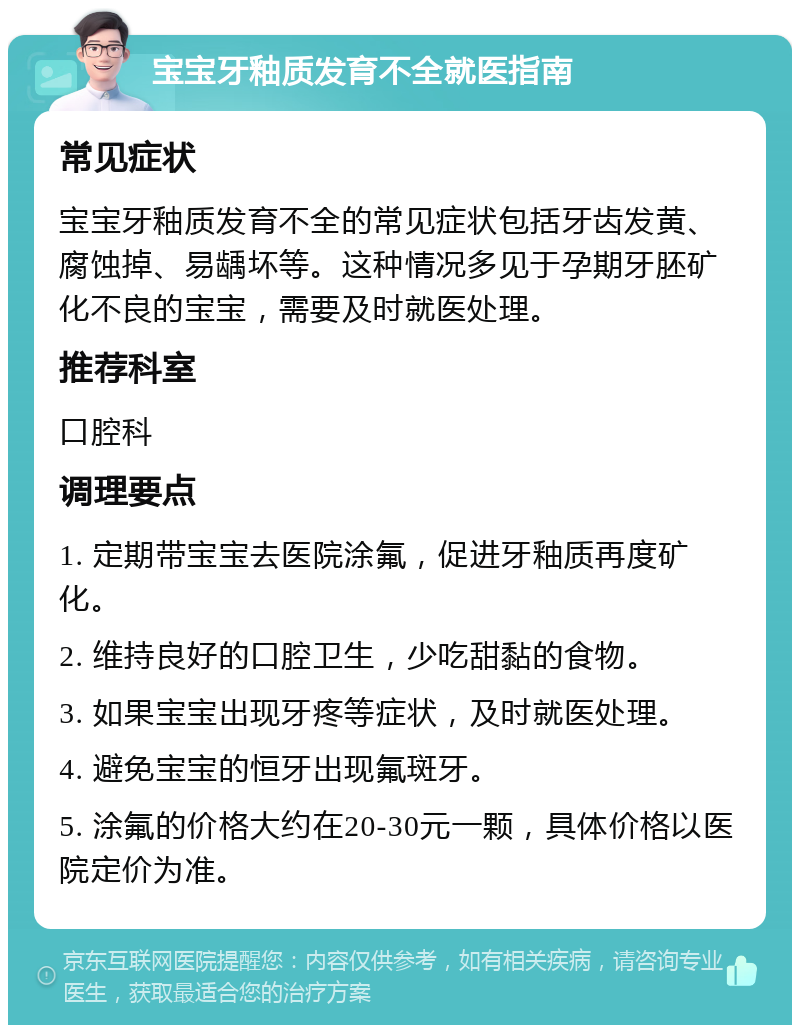 宝宝牙釉质发育不全就医指南 常见症状 宝宝牙釉质发育不全的常见症状包括牙齿发黄、腐蚀掉、易龋坏等。这种情况多见于孕期牙胚矿化不良的宝宝，需要及时就医处理。 推荐科室 口腔科 调理要点 1. 定期带宝宝去医院涂氟，促进牙釉质再度矿化。 2. 维持良好的口腔卫生，少吃甜黏的食物。 3. 如果宝宝出现牙疼等症状，及时就医处理。 4. 避免宝宝的恒牙出现氟斑牙。 5. 涂氟的价格大约在20-30元一颗，具体价格以医院定价为准。