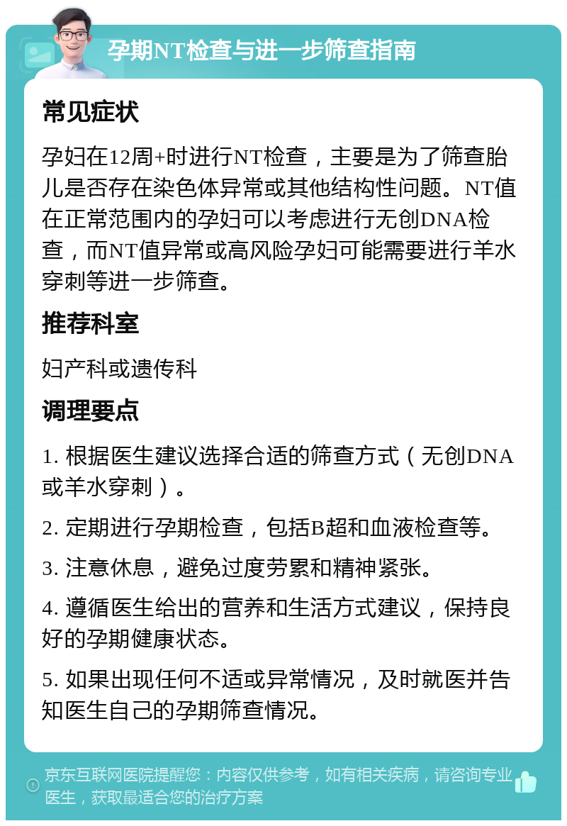 孕期NT检查与进一步筛查指南 常见症状 孕妇在12周+时进行NT检查，主要是为了筛查胎儿是否存在染色体异常或其他结构性问题。NT值在正常范围内的孕妇可以考虑进行无创DNA检查，而NT值异常或高风险孕妇可能需要进行羊水穿刺等进一步筛查。 推荐科室 妇产科或遗传科 调理要点 1. 根据医生建议选择合适的筛查方式（无创DNA或羊水穿刺）。 2. 定期进行孕期检查，包括B超和血液检查等。 3. 注意休息，避免过度劳累和精神紧张。 4. 遵循医生给出的营养和生活方式建议，保持良好的孕期健康状态。 5. 如果出现任何不适或异常情况，及时就医并告知医生自己的孕期筛查情况。