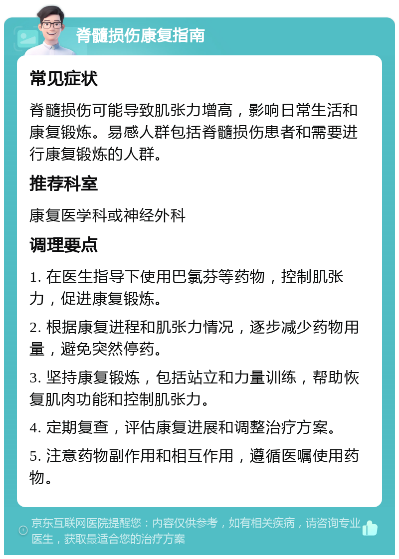 脊髓损伤康复指南 常见症状 脊髓损伤可能导致肌张力增高，影响日常生活和康复锻炼。易感人群包括脊髓损伤患者和需要进行康复锻炼的人群。 推荐科室 康复医学科或神经外科 调理要点 1. 在医生指导下使用巴氯芬等药物，控制肌张力，促进康复锻炼。 2. 根据康复进程和肌张力情况，逐步减少药物用量，避免突然停药。 3. 坚持康复锻炼，包括站立和力量训练，帮助恢复肌肉功能和控制肌张力。 4. 定期复查，评估康复进展和调整治疗方案。 5. 注意药物副作用和相互作用，遵循医嘱使用药物。