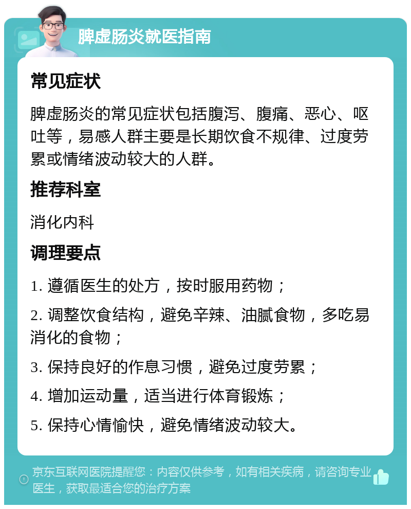 脾虚肠炎就医指南 常见症状 脾虚肠炎的常见症状包括腹泻、腹痛、恶心、呕吐等，易感人群主要是长期饮食不规律、过度劳累或情绪波动较大的人群。 推荐科室 消化内科 调理要点 1. 遵循医生的处方，按时服用药物； 2. 调整饮食结构，避免辛辣、油腻食物，多吃易消化的食物； 3. 保持良好的作息习惯，避免过度劳累； 4. 增加运动量，适当进行体育锻炼； 5. 保持心情愉快，避免情绪波动较大。