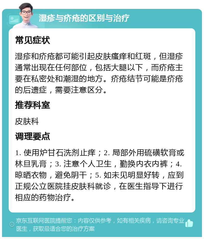 湿疹与疥疮的区别与治疗 常见症状 湿疹和疥疮都可能引起皮肤瘙痒和红斑，但湿疹通常出现在任何部位，包括大腿以下，而疥疮主要在私密处和潮湿的地方。疥疮结节可能是疥疮的后遗症，需要注意区分。 推荐科室 皮肤科 调理要点 1. 使用炉甘石洗剂止痒；2. 局部外用硫磺软膏或林旦乳膏；3. 注意个人卫生，勤换内衣内裤；4. 晾晒衣物，避免阴干；5. 如未见明显好转，应到正规公立医院挂皮肤科就诊，在医生指导下进行相应的药物治疗。