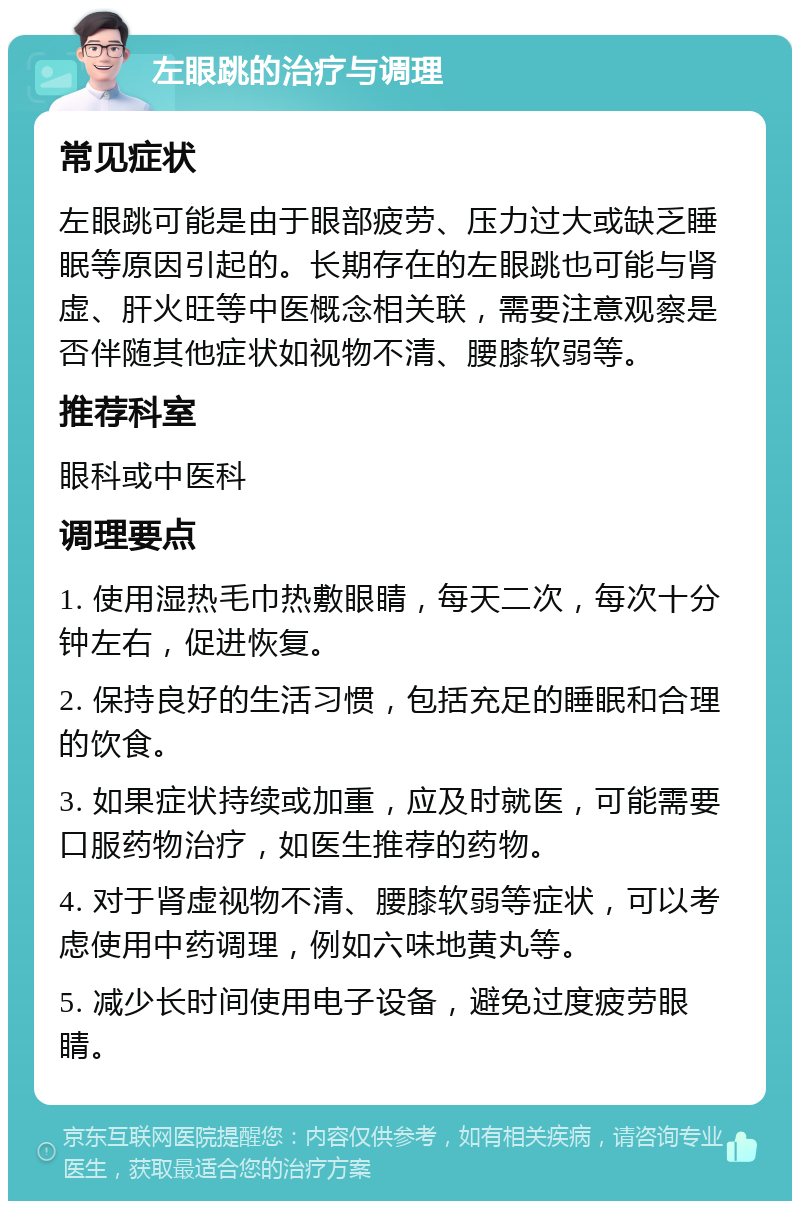 左眼跳的治疗与调理 常见症状 左眼跳可能是由于眼部疲劳、压力过大或缺乏睡眠等原因引起的。长期存在的左眼跳也可能与肾虚、肝火旺等中医概念相关联，需要注意观察是否伴随其他症状如视物不清、腰膝软弱等。 推荐科室 眼科或中医科 调理要点 1. 使用湿热毛巾热敷眼睛，每天二次，每次十分钟左右，促进恢复。 2. 保持良好的生活习惯，包括充足的睡眠和合理的饮食。 3. 如果症状持续或加重，应及时就医，可能需要口服药物治疗，如医生推荐的药物。 4. 对于肾虚视物不清、腰膝软弱等症状，可以考虑使用中药调理，例如六味地黄丸等。 5. 减少长时间使用电子设备，避免过度疲劳眼睛。