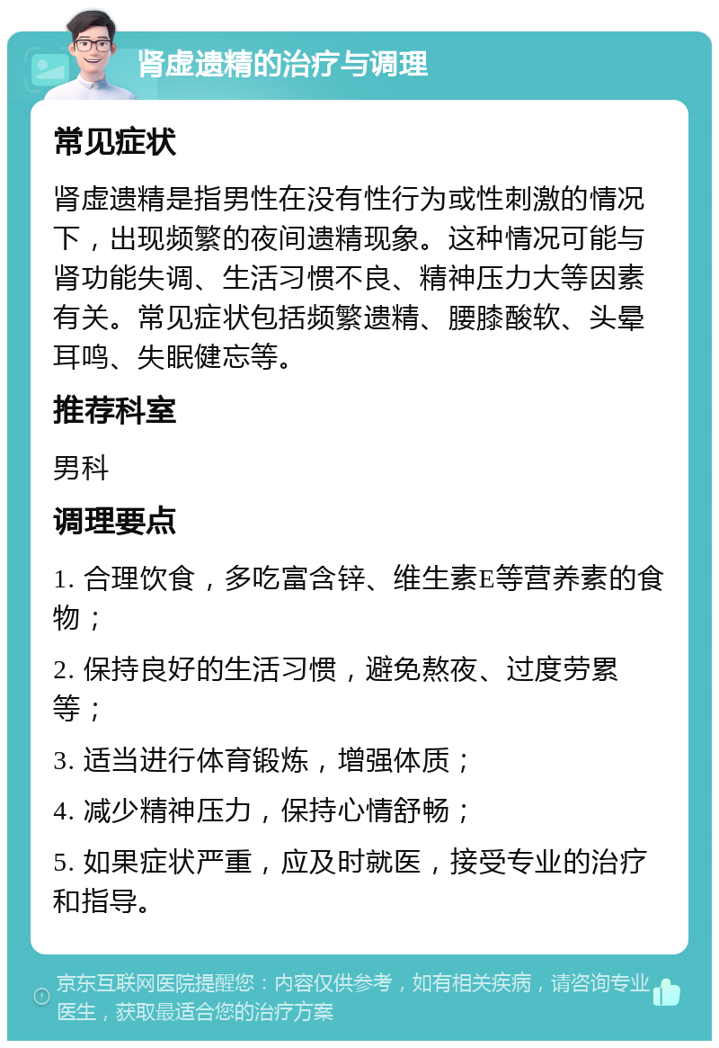 肾虚遗精的治疗与调理 常见症状 肾虚遗精是指男性在没有性行为或性刺激的情况下，出现频繁的夜间遗精现象。这种情况可能与肾功能失调、生活习惯不良、精神压力大等因素有关。常见症状包括频繁遗精、腰膝酸软、头晕耳鸣、失眠健忘等。 推荐科室 男科 调理要点 1. 合理饮食，多吃富含锌、维生素E等营养素的食物； 2. 保持良好的生活习惯，避免熬夜、过度劳累等； 3. 适当进行体育锻炼，增强体质； 4. 减少精神压力，保持心情舒畅； 5. 如果症状严重，应及时就医，接受专业的治疗和指导。