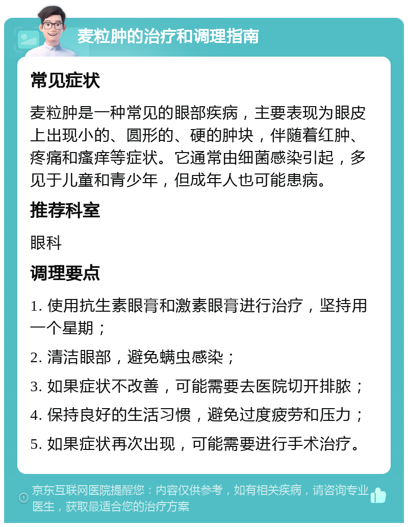 麦粒肿的治疗和调理指南 常见症状 麦粒肿是一种常见的眼部疾病，主要表现为眼皮上出现小的、圆形的、硬的肿块，伴随着红肿、疼痛和瘙痒等症状。它通常由细菌感染引起，多见于儿童和青少年，但成年人也可能患病。 推荐科室 眼科 调理要点 1. 使用抗生素眼膏和激素眼膏进行治疗，坚持用一个星期； 2. 清洁眼部，避免螨虫感染； 3. 如果症状不改善，可能需要去医院切开排脓； 4. 保持良好的生活习惯，避免过度疲劳和压力； 5. 如果症状再次出现，可能需要进行手术治疗。