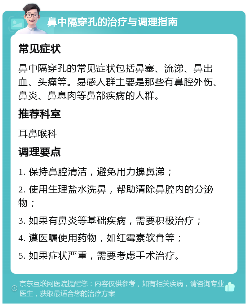 鼻中隔穿孔的治疗与调理指南 常见症状 鼻中隔穿孔的常见症状包括鼻塞、流涕、鼻出血、头痛等。易感人群主要是那些有鼻腔外伤、鼻炎、鼻息肉等鼻部疾病的人群。 推荐科室 耳鼻喉科 调理要点 1. 保持鼻腔清洁，避免用力擤鼻涕； 2. 使用生理盐水洗鼻，帮助清除鼻腔内的分泌物； 3. 如果有鼻炎等基础疾病，需要积极治疗； 4. 遵医嘱使用药物，如红霉素软膏等； 5. 如果症状严重，需要考虑手术治疗。