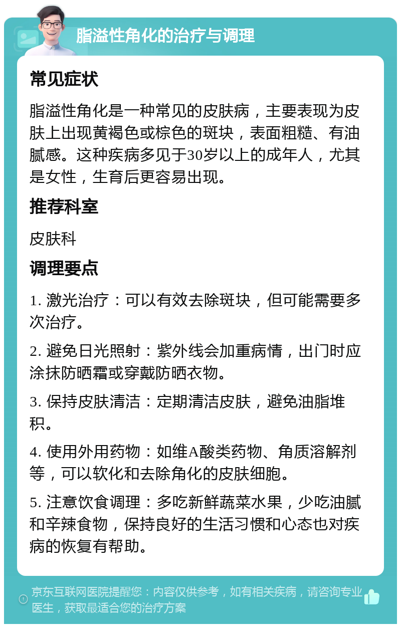 脂溢性角化的治疗与调理 常见症状 脂溢性角化是一种常见的皮肤病，主要表现为皮肤上出现黄褐色或棕色的斑块，表面粗糙、有油腻感。这种疾病多见于30岁以上的成年人，尤其是女性，生育后更容易出现。 推荐科室 皮肤科 调理要点 1. 激光治疗：可以有效去除斑块，但可能需要多次治疗。 2. 避免日光照射：紫外线会加重病情，出门时应涂抹防晒霜或穿戴防晒衣物。 3. 保持皮肤清洁：定期清洁皮肤，避免油脂堆积。 4. 使用外用药物：如维A酸类药物、角质溶解剂等，可以软化和去除角化的皮肤细胞。 5. 注意饮食调理：多吃新鲜蔬菜水果，少吃油腻和辛辣食物，保持良好的生活习惯和心态也对疾病的恢复有帮助。