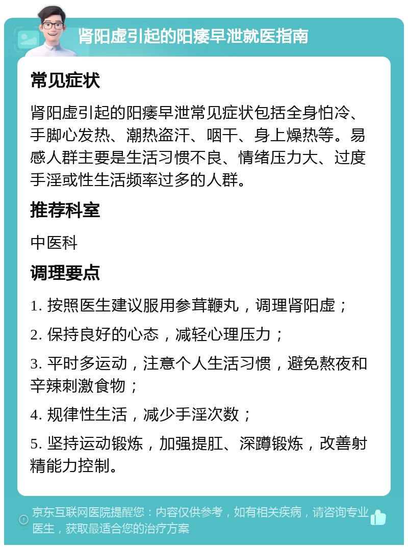 肾阳虚引起的阳痿早泄就医指南 常见症状 肾阳虚引起的阳痿早泄常见症状包括全身怕冷、手脚心发热、潮热盗汗、咽干、身上燥热等。易感人群主要是生活习惯不良、情绪压力大、过度手淫或性生活频率过多的人群。 推荐科室 中医科 调理要点 1. 按照医生建议服用参茸鞭丸，调理肾阳虚； 2. 保持良好的心态，减轻心理压力； 3. 平时多运动，注意个人生活习惯，避免熬夜和辛辣刺激食物； 4. 规律性生活，减少手淫次数； 5. 坚持运动锻炼，加强提肛、深蹲锻炼，改善射精能力控制。