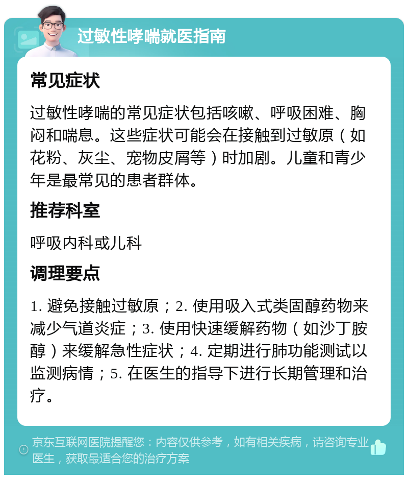 过敏性哮喘就医指南 常见症状 过敏性哮喘的常见症状包括咳嗽、呼吸困难、胸闷和喘息。这些症状可能会在接触到过敏原（如花粉、灰尘、宠物皮屑等）时加剧。儿童和青少年是最常见的患者群体。 推荐科室 呼吸内科或儿科 调理要点 1. 避免接触过敏原；2. 使用吸入式类固醇药物来减少气道炎症；3. 使用快速缓解药物（如沙丁胺醇）来缓解急性症状；4. 定期进行肺功能测试以监测病情；5. 在医生的指导下进行长期管理和治疗。