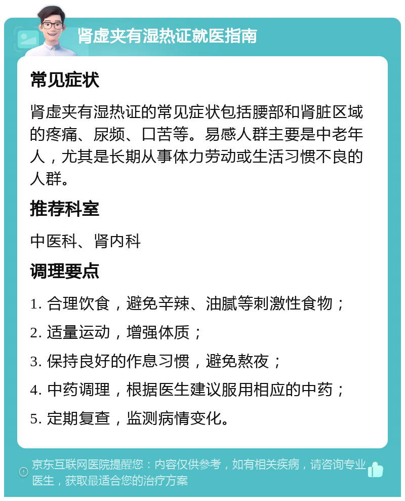 肾虚夹有湿热证就医指南 常见症状 肾虚夹有湿热证的常见症状包括腰部和肾脏区域的疼痛、尿频、口苦等。易感人群主要是中老年人，尤其是长期从事体力劳动或生活习惯不良的人群。 推荐科室 中医科、肾内科 调理要点 1. 合理饮食，避免辛辣、油腻等刺激性食物； 2. 适量运动，增强体质； 3. 保持良好的作息习惯，避免熬夜； 4. 中药调理，根据医生建议服用相应的中药； 5. 定期复查，监测病情变化。