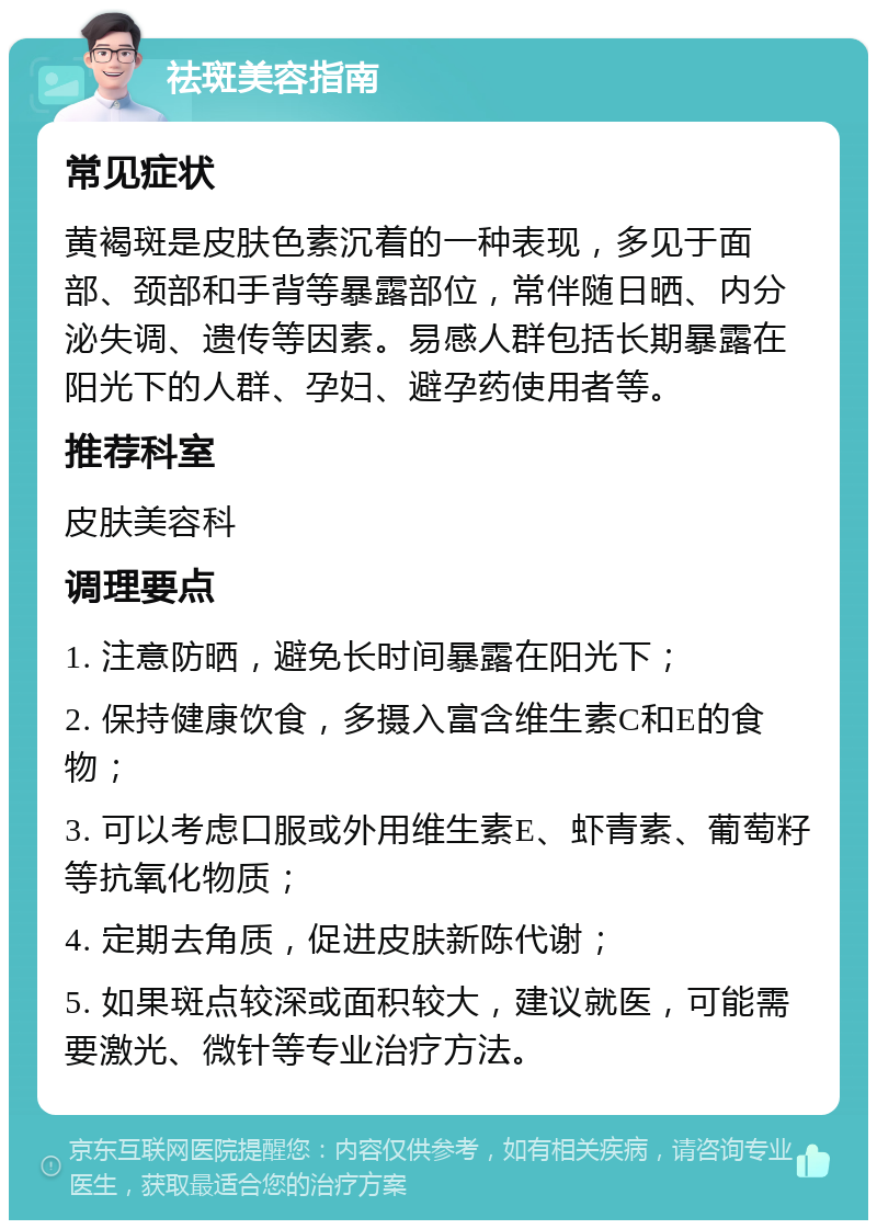 祛斑美容指南 常见症状 黄褐斑是皮肤色素沉着的一种表现，多见于面部、颈部和手背等暴露部位，常伴随日晒、内分泌失调、遗传等因素。易感人群包括长期暴露在阳光下的人群、孕妇、避孕药使用者等。 推荐科室 皮肤美容科 调理要点 1. 注意防晒，避免长时间暴露在阳光下； 2. 保持健康饮食，多摄入富含维生素C和E的食物； 3. 可以考虑口服或外用维生素E、虾青素、葡萄籽等抗氧化物质； 4. 定期去角质，促进皮肤新陈代谢； 5. 如果斑点较深或面积较大，建议就医，可能需要激光、微针等专业治疗方法。