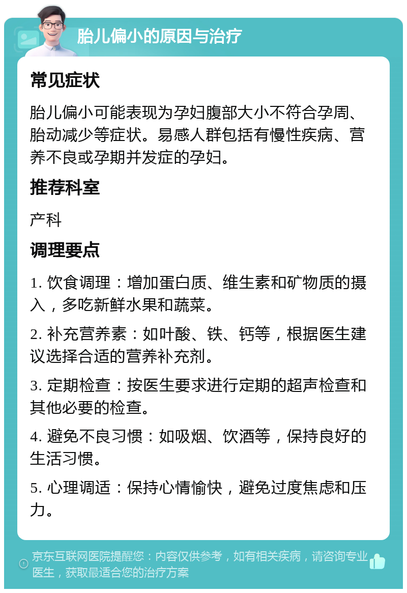 胎儿偏小的原因与治疗 常见症状 胎儿偏小可能表现为孕妇腹部大小不符合孕周、胎动减少等症状。易感人群包括有慢性疾病、营养不良或孕期并发症的孕妇。 推荐科室 产科 调理要点 1. 饮食调理：增加蛋白质、维生素和矿物质的摄入，多吃新鲜水果和蔬菜。 2. 补充营养素：如叶酸、铁、钙等，根据医生建议选择合适的营养补充剂。 3. 定期检查：按医生要求进行定期的超声检查和其他必要的检查。 4. 避免不良习惯：如吸烟、饮酒等，保持良好的生活习惯。 5. 心理调适：保持心情愉快，避免过度焦虑和压力。