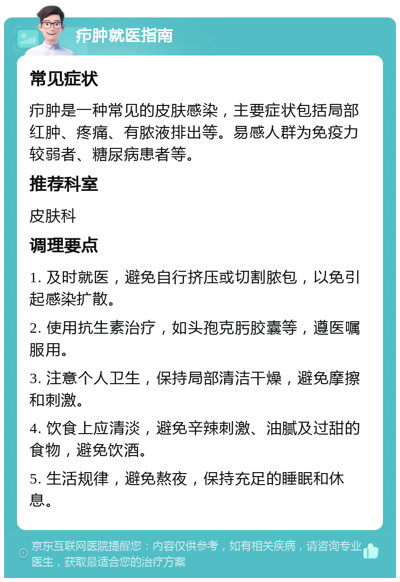 疖肿就医指南 常见症状 疖肿是一种常见的皮肤感染，主要症状包括局部红肿、疼痛、有脓液排出等。易感人群为免疫力较弱者、糖尿病患者等。 推荐科室 皮肤科 调理要点 1. 及时就医，避免自行挤压或切割脓包，以免引起感染扩散。 2. 使用抗生素治疗，如头孢克肟胶囊等，遵医嘱服用。 3. 注意个人卫生，保持局部清洁干燥，避免摩擦和刺激。 4. 饮食上应清淡，避免辛辣刺激、油腻及过甜的食物，避免饮酒。 5. 生活规律，避免熬夜，保持充足的睡眠和休息。