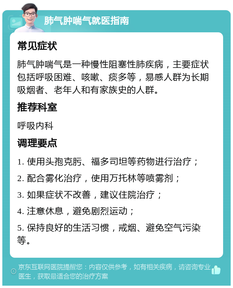 肺气肿喘气就医指南 常见症状 肺气肿喘气是一种慢性阻塞性肺疾病，主要症状包括呼吸困难、咳嗽、痰多等，易感人群为长期吸烟者、老年人和有家族史的人群。 推荐科室 呼吸内科 调理要点 1. 使用头孢克肟、福多司坦等药物进行治疗； 2. 配合雾化治疗，使用万托林等喷雾剂； 3. 如果症状不改善，建议住院治疗； 4. 注意休息，避免剧烈运动； 5. 保持良好的生活习惯，戒烟、避免空气污染等。