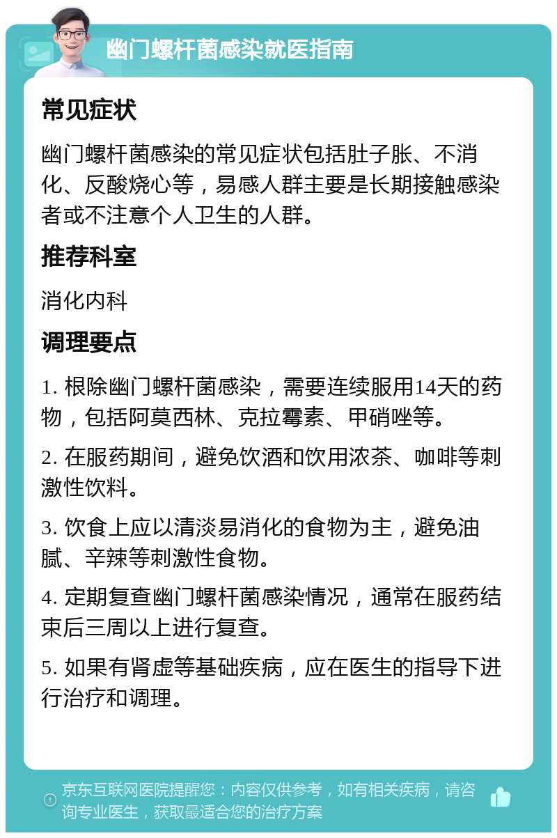 幽门螺杆菌感染就医指南 常见症状 幽门螺杆菌感染的常见症状包括肚子胀、不消化、反酸烧心等，易感人群主要是长期接触感染者或不注意个人卫生的人群。 推荐科室 消化内科 调理要点 1. 根除幽门螺杆菌感染，需要连续服用14天的药物，包括阿莫西林、克拉霉素、甲硝唑等。 2. 在服药期间，避免饮酒和饮用浓茶、咖啡等刺激性饮料。 3. 饮食上应以清淡易消化的食物为主，避免油腻、辛辣等刺激性食物。 4. 定期复查幽门螺杆菌感染情况，通常在服药结束后三周以上进行复查。 5. 如果有肾虚等基础疾病，应在医生的指导下进行治疗和调理。