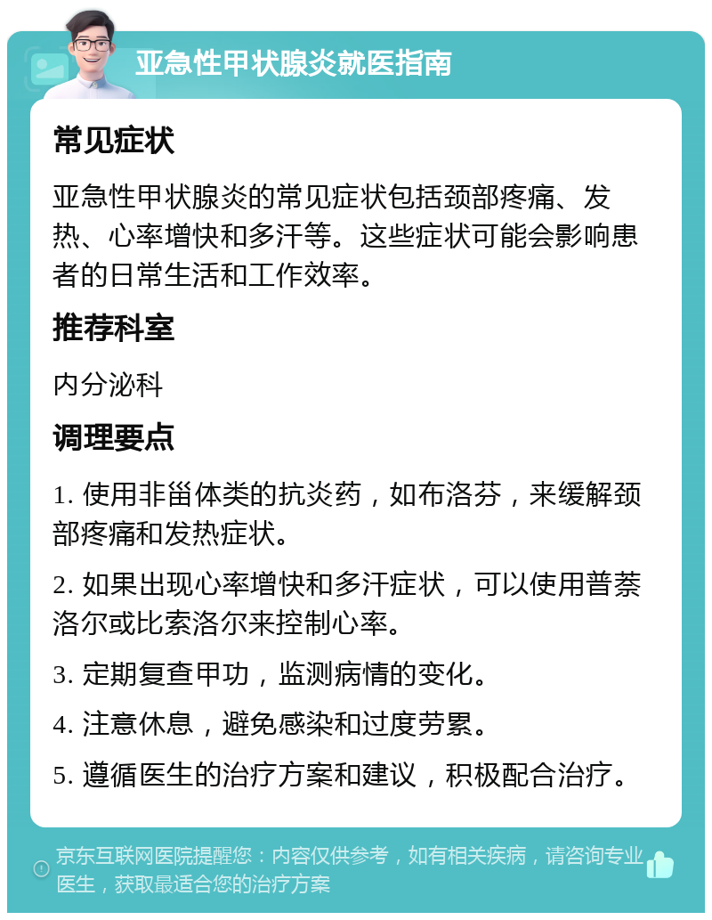 亚急性甲状腺炎就医指南 常见症状 亚急性甲状腺炎的常见症状包括颈部疼痛、发热、心率增快和多汗等。这些症状可能会影响患者的日常生活和工作效率。 推荐科室 内分泌科 调理要点 1. 使用非甾体类的抗炎药，如布洛芬，来缓解颈部疼痛和发热症状。 2. 如果出现心率增快和多汗症状，可以使用普萘洛尔或比索洛尔来控制心率。 3. 定期复查甲功，监测病情的变化。 4. 注意休息，避免感染和过度劳累。 5. 遵循医生的治疗方案和建议，积极配合治疗。