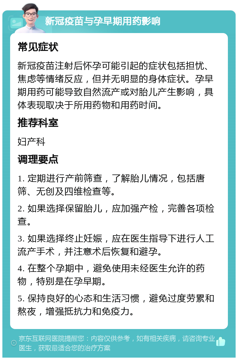 新冠疫苗与孕早期用药影响 常见症状 新冠疫苗注射后怀孕可能引起的症状包括担忧、焦虑等情绪反应，但并无明显的身体症状。孕早期用药可能导致自然流产或对胎儿产生影响，具体表现取决于所用药物和用药时间。 推荐科室 妇产科 调理要点 1. 定期进行产前筛查，了解胎儿情况，包括唐筛、无创及四维检查等。 2. 如果选择保留胎儿，应加强产检，完善各项检查。 3. 如果选择终止妊娠，应在医生指导下进行人工流产手术，并注意术后恢复和避孕。 4. 在整个孕期中，避免使用未经医生允许的药物，特别是在孕早期。 5. 保持良好的心态和生活习惯，避免过度劳累和熬夜，增强抵抗力和免疫力。