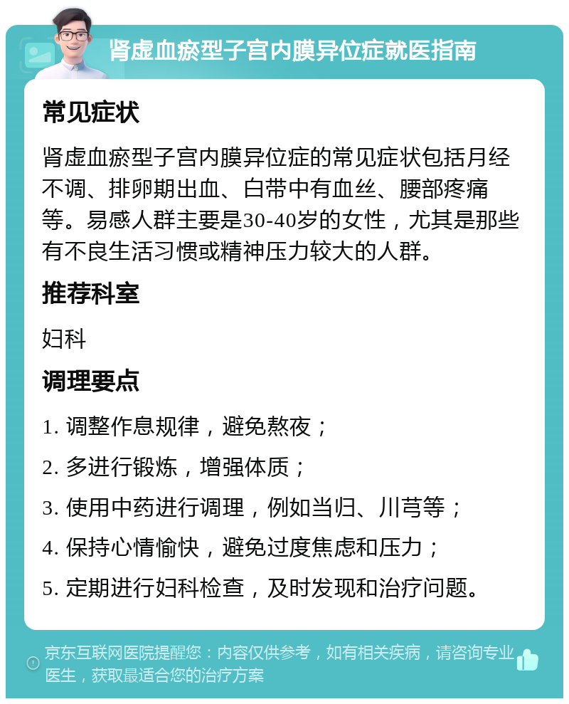 肾虚血瘀型子宫内膜异位症就医指南 常见症状 肾虚血瘀型子宫内膜异位症的常见症状包括月经不调、排卵期出血、白带中有血丝、腰部疼痛等。易感人群主要是30-40岁的女性，尤其是那些有不良生活习惯或精神压力较大的人群。 推荐科室 妇科 调理要点 1. 调整作息规律，避免熬夜； 2. 多进行锻炼，增强体质； 3. 使用中药进行调理，例如当归、川芎等； 4. 保持心情愉快，避免过度焦虑和压力； 5. 定期进行妇科检查，及时发现和治疗问题。