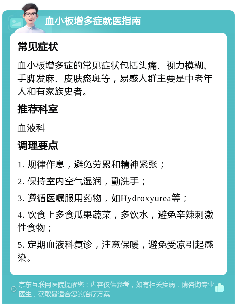 血小板增多症就医指南 常见症状 血小板增多症的常见症状包括头痛、视力模糊、手脚发麻、皮肤瘀斑等，易感人群主要是中老年人和有家族史者。 推荐科室 血液科 调理要点 1. 规律作息，避免劳累和精神紧张； 2. 保持室内空气湿润，勤洗手； 3. 遵循医嘱服用药物，如Hydroxyurea等； 4. 饮食上多食瓜果蔬菜，多饮水，避免辛辣刺激性食物； 5. 定期血液科复诊，注意保暖，避免受凉引起感染。