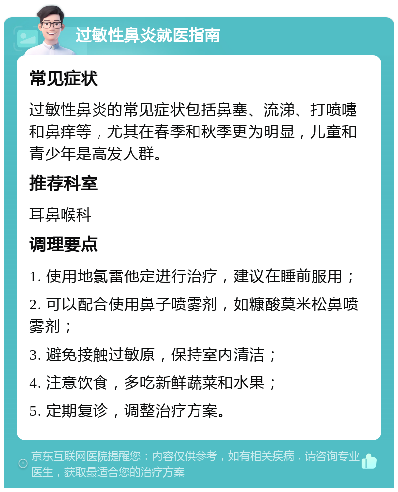 过敏性鼻炎就医指南 常见症状 过敏性鼻炎的常见症状包括鼻塞、流涕、打喷嚏和鼻痒等，尤其在春季和秋季更为明显，儿童和青少年是高发人群。 推荐科室 耳鼻喉科 调理要点 1. 使用地氯雷他定进行治疗，建议在睡前服用； 2. 可以配合使用鼻子喷雾剂，如糠酸莫米松鼻喷雾剂； 3. 避免接触过敏原，保持室内清洁； 4. 注意饮食，多吃新鲜蔬菜和水果； 5. 定期复诊，调整治疗方案。