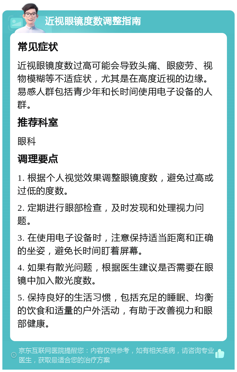 近视眼镜度数调整指南 常见症状 近视眼镜度数过高可能会导致头痛、眼疲劳、视物模糊等不适症状，尤其是在高度近视的边缘。易感人群包括青少年和长时间使用电子设备的人群。 推荐科室 眼科 调理要点 1. 根据个人视觉效果调整眼镜度数，避免过高或过低的度数。 2. 定期进行眼部检查，及时发现和处理视力问题。 3. 在使用电子设备时，注意保持适当距离和正确的坐姿，避免长时间盯着屏幕。 4. 如果有散光问题，根据医生建议是否需要在眼镜中加入散光度数。 5. 保持良好的生活习惯，包括充足的睡眠、均衡的饮食和适量的户外活动，有助于改善视力和眼部健康。