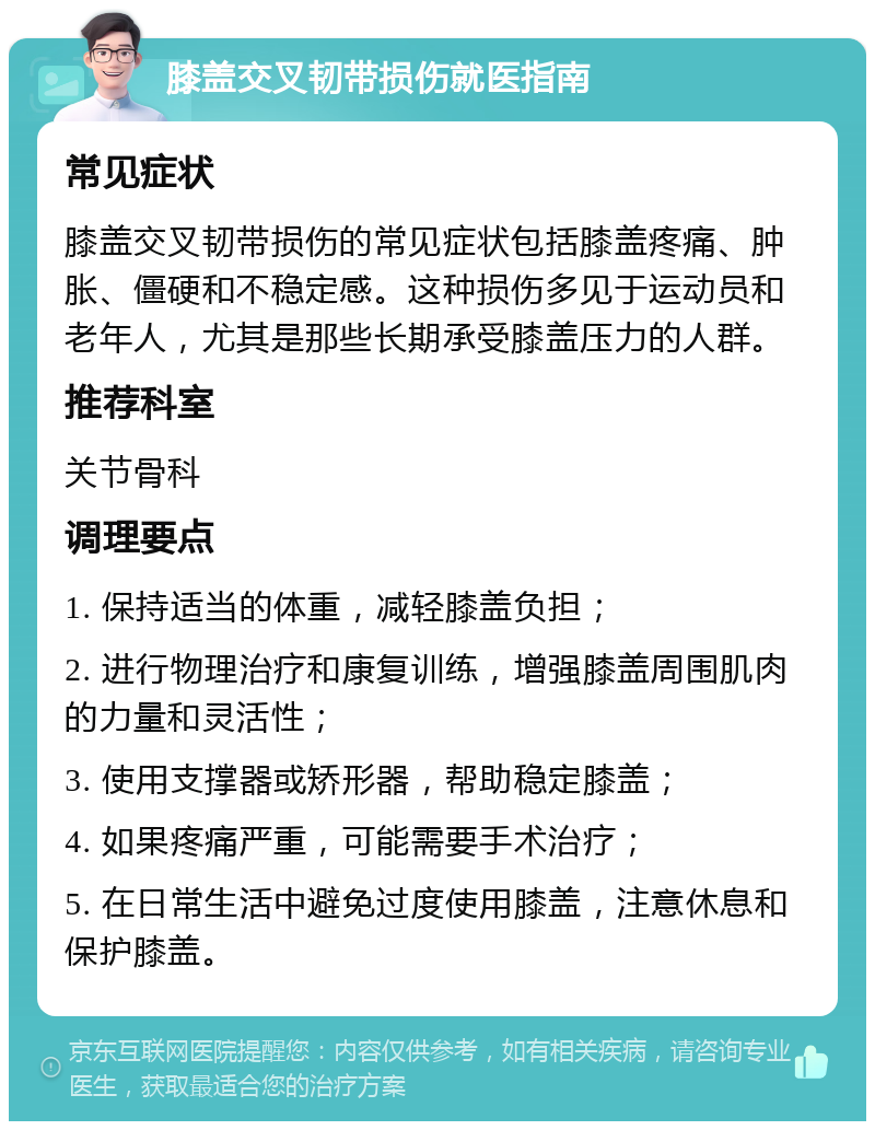 膝盖交叉韧带损伤就医指南 常见症状 膝盖交叉韧带损伤的常见症状包括膝盖疼痛、肿胀、僵硬和不稳定感。这种损伤多见于运动员和老年人，尤其是那些长期承受膝盖压力的人群。 推荐科室 关节骨科 调理要点 1. 保持适当的体重，减轻膝盖负担； 2. 进行物理治疗和康复训练，增强膝盖周围肌肉的力量和灵活性； 3. 使用支撑器或矫形器，帮助稳定膝盖； 4. 如果疼痛严重，可能需要手术治疗； 5. 在日常生活中避免过度使用膝盖，注意休息和保护膝盖。