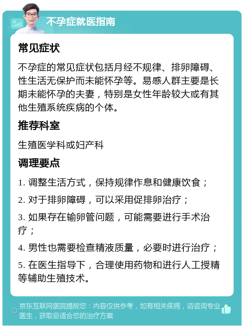 不孕症就医指南 常见症状 不孕症的常见症状包括月经不规律、排卵障碍、性生活无保护而未能怀孕等。易感人群主要是长期未能怀孕的夫妻，特别是女性年龄较大或有其他生殖系统疾病的个体。 推荐科室 生殖医学科或妇产科 调理要点 1. 调整生活方式，保持规律作息和健康饮食； 2. 对于排卵障碍，可以采用促排卵治疗； 3. 如果存在输卵管问题，可能需要进行手术治疗； 4. 男性也需要检查精液质量，必要时进行治疗； 5. 在医生指导下，合理使用药物和进行人工授精等辅助生殖技术。