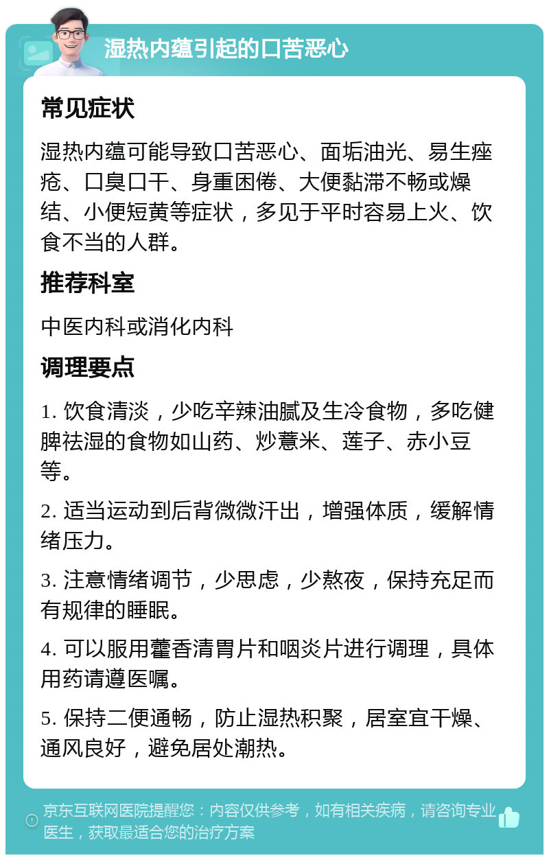 湿热内蕴引起的口苦恶心 常见症状 湿热内蕴可能导致口苦恶心、面垢油光、易生痤疮、口臭口干、身重困倦、大便黏滞不畅或燥结、小便短黄等症状，多见于平时容易上火、饮食不当的人群。 推荐科室 中医内科或消化内科 调理要点 1. 饮食清淡，少吃辛辣油腻及生冷食物，多吃健脾祛湿的食物如山药、炒薏米、莲子、赤小豆等。 2. 适当运动到后背微微汗出，增强体质，缓解情绪压力。 3. 注意情绪调节，少思虑，少熬夜，保持充足而有规律的睡眠。 4. 可以服用藿香清胃片和咽炎片进行调理，具体用药请遵医嘱。 5. 保持二便通畅，防止湿热积聚，居室宜干燥、通风良好，避免居处潮热。