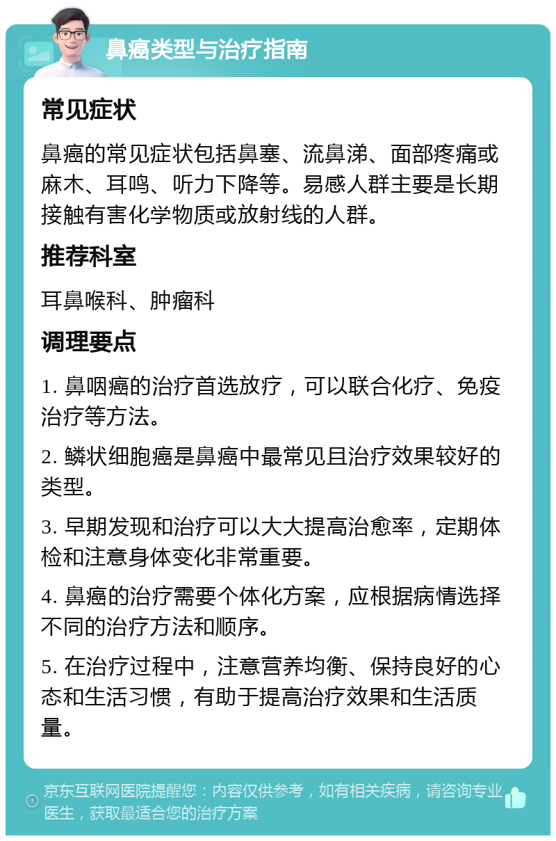 鼻癌类型与治疗指南 常见症状 鼻癌的常见症状包括鼻塞、流鼻涕、面部疼痛或麻木、耳鸣、听力下降等。易感人群主要是长期接触有害化学物质或放射线的人群。 推荐科室 耳鼻喉科、肿瘤科 调理要点 1. 鼻咽癌的治疗首选放疗，可以联合化疗、免疫治疗等方法。 2. 鳞状细胞癌是鼻癌中最常见且治疗效果较好的类型。 3. 早期发现和治疗可以大大提高治愈率，定期体检和注意身体变化非常重要。 4. 鼻癌的治疗需要个体化方案，应根据病情选择不同的治疗方法和顺序。 5. 在治疗过程中，注意营养均衡、保持良好的心态和生活习惯，有助于提高治疗效果和生活质量。