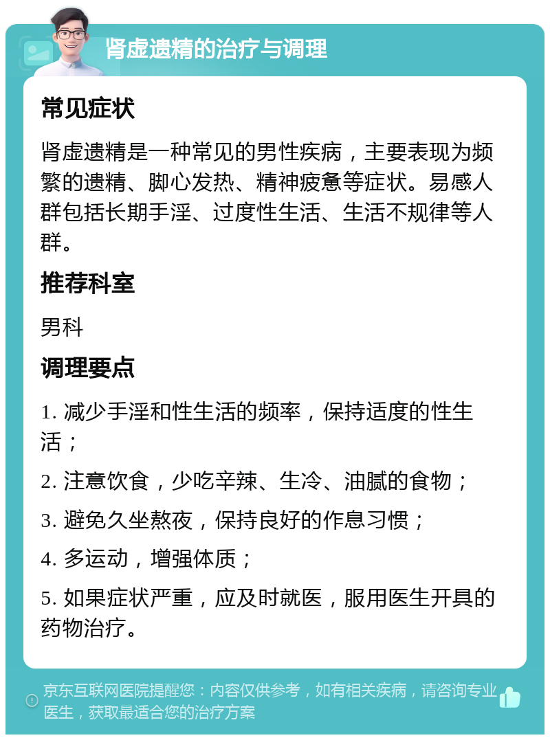 肾虚遗精的治疗与调理 常见症状 肾虚遗精是一种常见的男性疾病，主要表现为频繁的遗精、脚心发热、精神疲惫等症状。易感人群包括长期手淫、过度性生活、生活不规律等人群。 推荐科室 男科 调理要点 1. 减少手淫和性生活的频率，保持适度的性生活； 2. 注意饮食，少吃辛辣、生冷、油腻的食物； 3. 避免久坐熬夜，保持良好的作息习惯； 4. 多运动，增强体质； 5. 如果症状严重，应及时就医，服用医生开具的药物治疗。