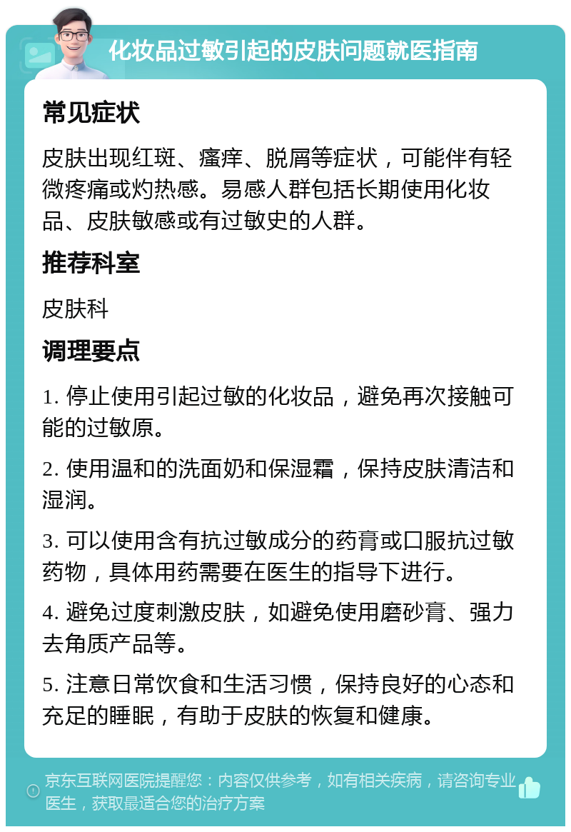 化妆品过敏引起的皮肤问题就医指南 常见症状 皮肤出现红斑、瘙痒、脱屑等症状，可能伴有轻微疼痛或灼热感。易感人群包括长期使用化妆品、皮肤敏感或有过敏史的人群。 推荐科室 皮肤科 调理要点 1. 停止使用引起过敏的化妆品，避免再次接触可能的过敏原。 2. 使用温和的洗面奶和保湿霜，保持皮肤清洁和湿润。 3. 可以使用含有抗过敏成分的药膏或口服抗过敏药物，具体用药需要在医生的指导下进行。 4. 避免过度刺激皮肤，如避免使用磨砂膏、强力去角质产品等。 5. 注意日常饮食和生活习惯，保持良好的心态和充足的睡眠，有助于皮肤的恢复和健康。