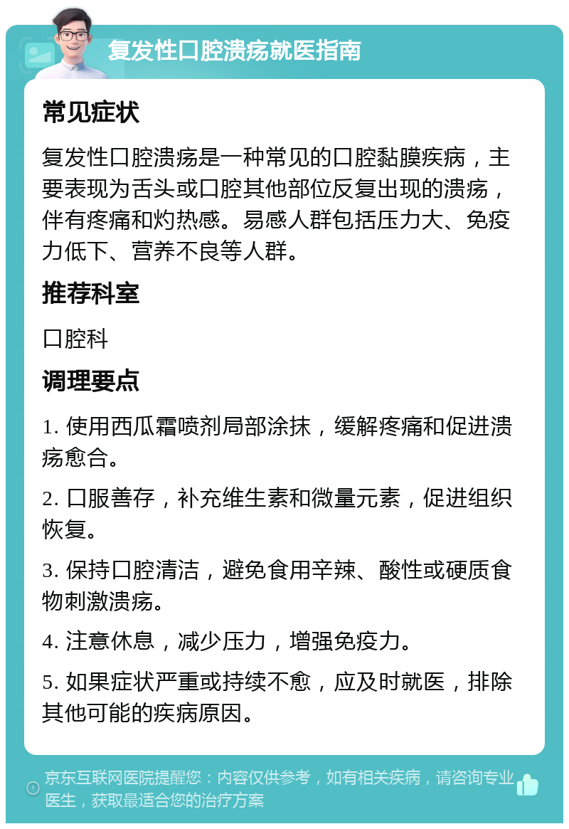 复发性口腔溃疡就医指南 常见症状 复发性口腔溃疡是一种常见的口腔黏膜疾病，主要表现为舌头或口腔其他部位反复出现的溃疡，伴有疼痛和灼热感。易感人群包括压力大、免疫力低下、营养不良等人群。 推荐科室 口腔科 调理要点 1. 使用西瓜霜喷剂局部涂抹，缓解疼痛和促进溃疡愈合。 2. 口服善存，补充维生素和微量元素，促进组织恢复。 3. 保持口腔清洁，避免食用辛辣、酸性或硬质食物刺激溃疡。 4. 注意休息，减少压力，增强免疫力。 5. 如果症状严重或持续不愈，应及时就医，排除其他可能的疾病原因。