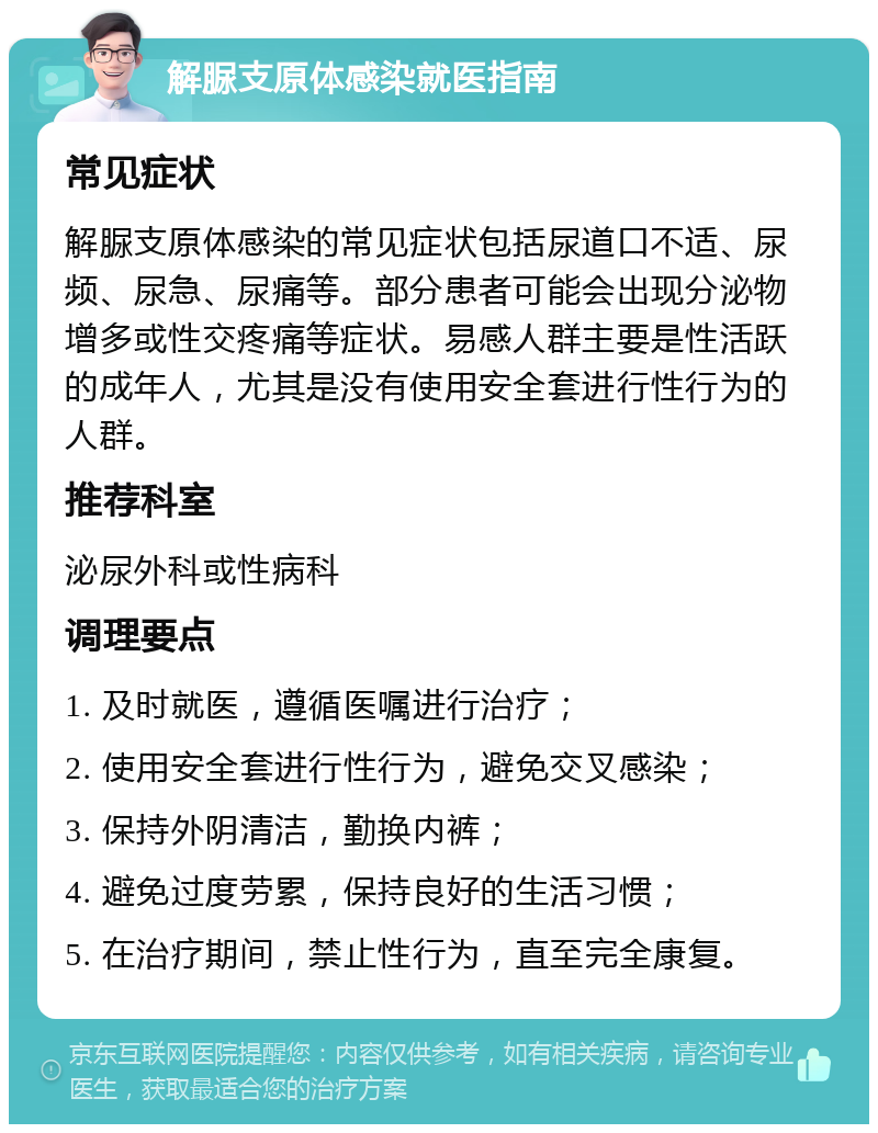 解脲支原体感染就医指南 常见症状 解脲支原体感染的常见症状包括尿道口不适、尿频、尿急、尿痛等。部分患者可能会出现分泌物增多或性交疼痛等症状。易感人群主要是性活跃的成年人，尤其是没有使用安全套进行性行为的人群。 推荐科室 泌尿外科或性病科 调理要点 1. 及时就医，遵循医嘱进行治疗； 2. 使用安全套进行性行为，避免交叉感染； 3. 保持外阴清洁，勤换内裤； 4. 避免过度劳累，保持良好的生活习惯； 5. 在治疗期间，禁止性行为，直至完全康复。