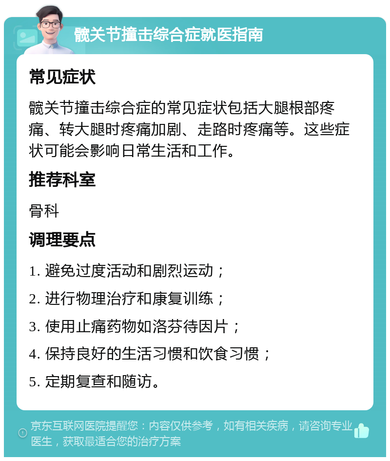 髋关节撞击综合症就医指南 常见症状 髋关节撞击综合症的常见症状包括大腿根部疼痛、转大腿时疼痛加剧、走路时疼痛等。这些症状可能会影响日常生活和工作。 推荐科室 骨科 调理要点 1. 避免过度活动和剧烈运动； 2. 进行物理治疗和康复训练； 3. 使用止痛药物如洛芬待因片； 4. 保持良好的生活习惯和饮食习惯； 5. 定期复查和随访。