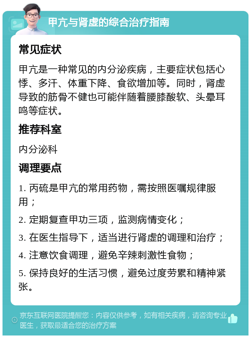 甲亢与肾虚的综合治疗指南 常见症状 甲亢是一种常见的内分泌疾病，主要症状包括心悸、多汗、体重下降、食欲增加等。同时，肾虚导致的筋骨不健也可能伴随着腰膝酸软、头晕耳鸣等症状。 推荐科室 内分泌科 调理要点 1. 丙硫是甲亢的常用药物，需按照医嘱规律服用； 2. 定期复查甲功三项，监测病情变化； 3. 在医生指导下，适当进行肾虚的调理和治疗； 4. 注意饮食调理，避免辛辣刺激性食物； 5. 保持良好的生活习惯，避免过度劳累和精神紧张。