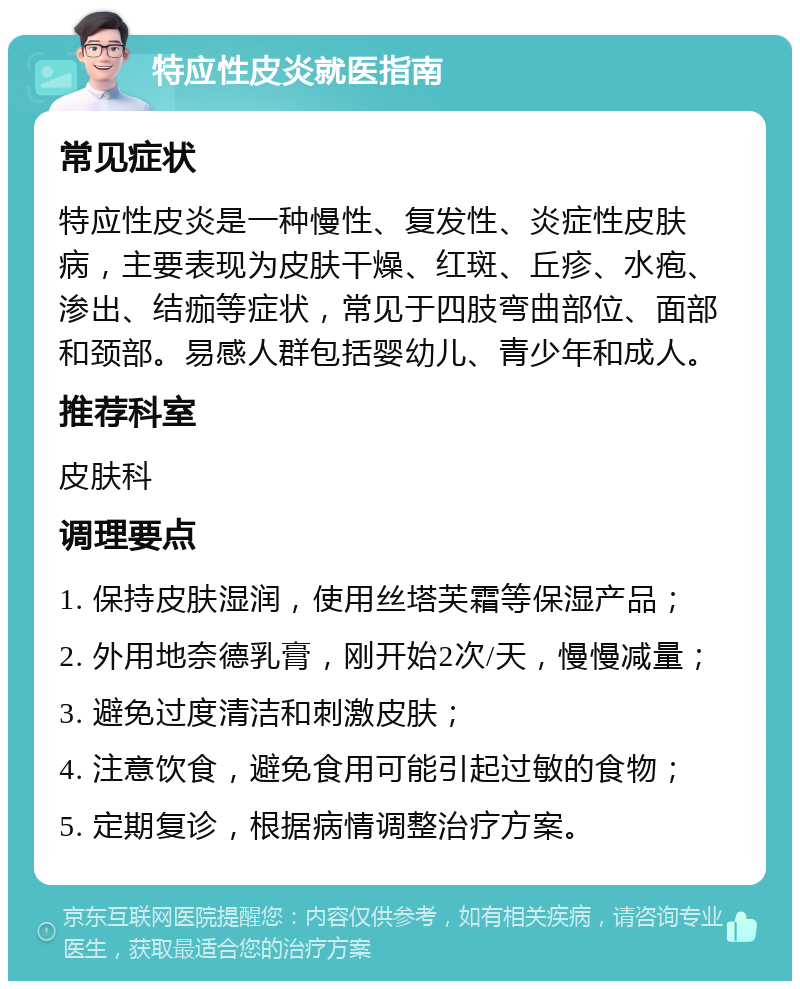 特应性皮炎就医指南 常见症状 特应性皮炎是一种慢性、复发性、炎症性皮肤病，主要表现为皮肤干燥、红斑、丘疹、水疱、渗出、结痂等症状，常见于四肢弯曲部位、面部和颈部。易感人群包括婴幼儿、青少年和成人。 推荐科室 皮肤科 调理要点 1. 保持皮肤湿润，使用丝塔芙霜等保湿产品； 2. 外用地奈德乳膏，刚开始2次/天，慢慢减量； 3. 避免过度清洁和刺激皮肤； 4. 注意饮食，避免食用可能引起过敏的食物； 5. 定期复诊，根据病情调整治疗方案。