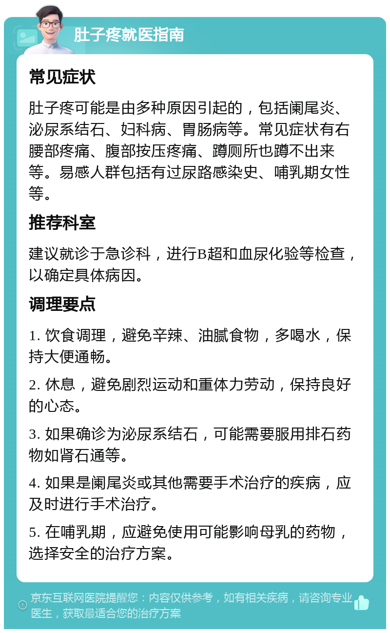 肚子疼就医指南 常见症状 肚子疼可能是由多种原因引起的，包括阑尾炎、泌尿系结石、妇科病、胃肠病等。常见症状有右腰部疼痛、腹部按压疼痛、蹲厕所也蹲不出来等。易感人群包括有过尿路感染史、哺乳期女性等。 推荐科室 建议就诊于急诊科，进行B超和血尿化验等检查，以确定具体病因。 调理要点 1. 饮食调理，避免辛辣、油腻食物，多喝水，保持大便通畅。 2. 休息，避免剧烈运动和重体力劳动，保持良好的心态。 3. 如果确诊为泌尿系结石，可能需要服用排石药物如肾石通等。 4. 如果是阑尾炎或其他需要手术治疗的疾病，应及时进行手术治疗。 5. 在哺乳期，应避免使用可能影响母乳的药物，选择安全的治疗方案。