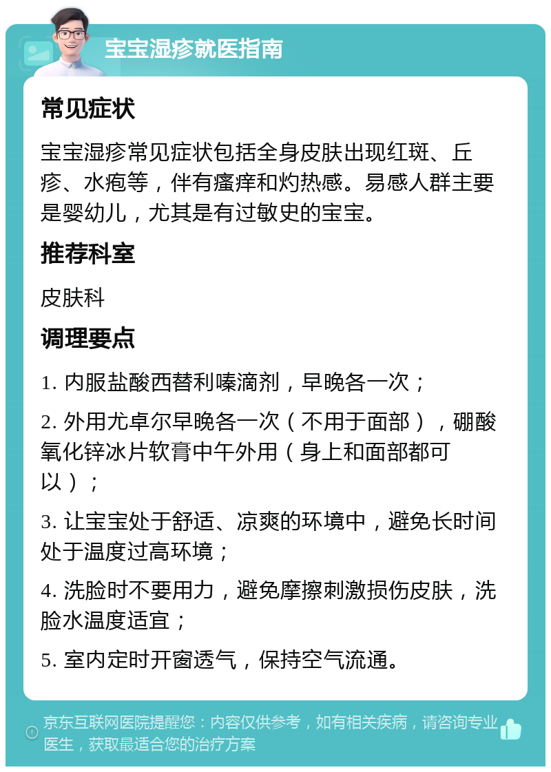 宝宝湿疹就医指南 常见症状 宝宝湿疹常见症状包括全身皮肤出现红斑、丘疹、水疱等，伴有瘙痒和灼热感。易感人群主要是婴幼儿，尤其是有过敏史的宝宝。 推荐科室 皮肤科 调理要点 1. 内服盐酸西替利嗪滴剂，早晚各一次； 2. 外用尤卓尔早晚各一次（不用于面部），硼酸氧化锌冰片软膏中午外用（身上和面部都可以）； 3. 让宝宝处于舒适、凉爽的环境中，避免长时间处于温度过高环境； 4. 洗脸时不要用力，避免摩擦刺激损伤皮肤，洗脸水温度适宜； 5. 室内定时开窗透气，保持空气流通。