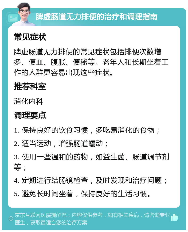 脾虚肠道无力排便的治疗和调理指南 常见症状 脾虚肠道无力排便的常见症状包括排便次数增多、便血、腹胀、便秘等。老年人和长期坐着工作的人群更容易出现这些症状。 推荐科室 消化内科 调理要点 1. 保持良好的饮食习惯，多吃易消化的食物； 2. 适当运动，增强肠道蠕动； 3. 使用一些温和的药物，如益生菌、肠道调节剂等； 4. 定期进行结肠镜检查，及时发现和治疗问题； 5. 避免长时间坐着，保持良好的生活习惯。