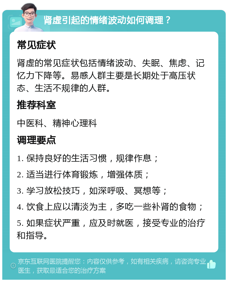 肾虚引起的情绪波动如何调理？ 常见症状 肾虚的常见症状包括情绪波动、失眠、焦虑、记忆力下降等。易感人群主要是长期处于高压状态、生活不规律的人群。 推荐科室 中医科、精神心理科 调理要点 1. 保持良好的生活习惯，规律作息； 2. 适当进行体育锻炼，增强体质； 3. 学习放松技巧，如深呼吸、冥想等； 4. 饮食上应以清淡为主，多吃一些补肾的食物； 5. 如果症状严重，应及时就医，接受专业的治疗和指导。