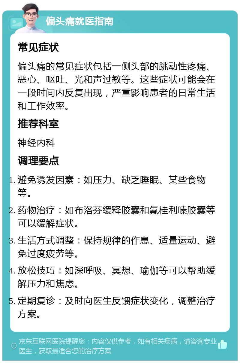 偏头痛就医指南 常见症状 偏头痛的常见症状包括一侧头部的跳动性疼痛、恶心、呕吐、光和声过敏等。这些症状可能会在一段时间内反复出现，严重影响患者的日常生活和工作效率。 推荐科室 神经内科 调理要点 避免诱发因素：如压力、缺乏睡眠、某些食物等。 药物治疗：如布洛芬缓释胶囊和氟桂利嗪胶囊等可以缓解症状。 生活方式调整：保持规律的作息、适量运动、避免过度疲劳等。 放松技巧：如深呼吸、冥想、瑜伽等可以帮助缓解压力和焦虑。 定期复诊：及时向医生反馈症状变化，调整治疗方案。