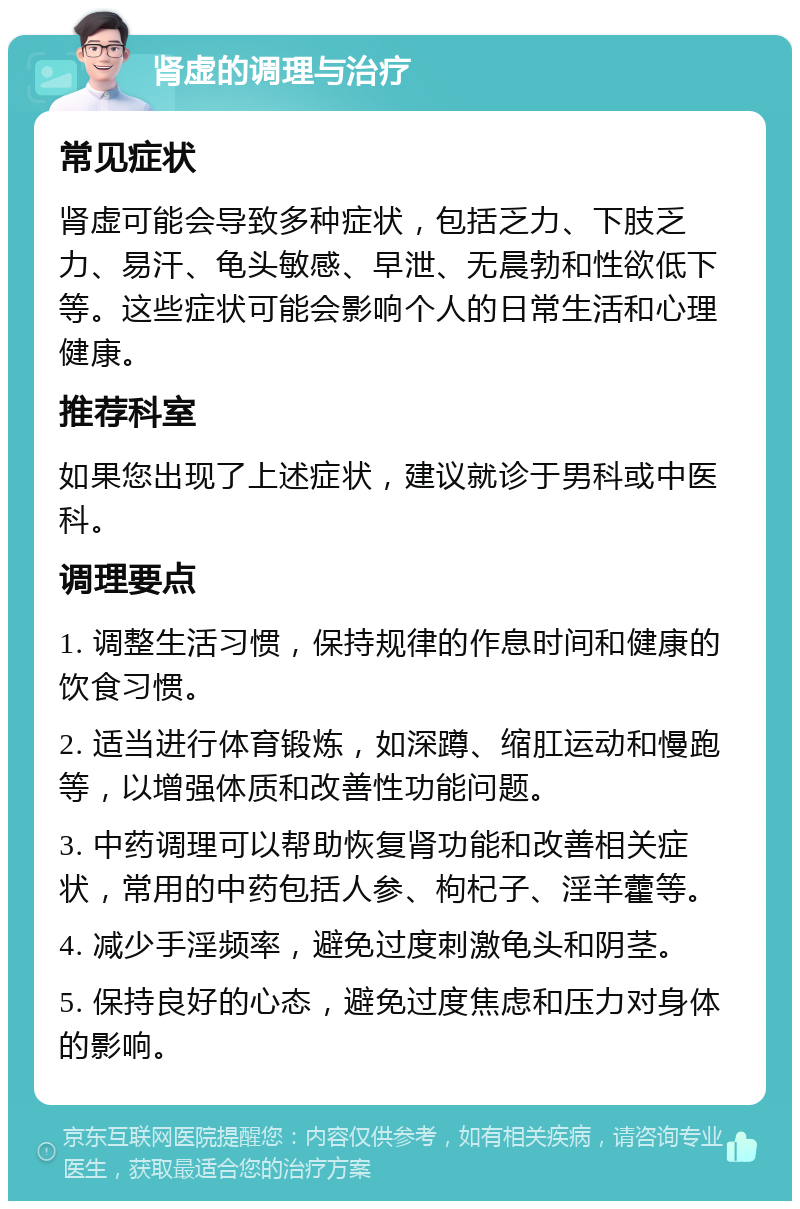 肾虚的调理与治疗 常见症状 肾虚可能会导致多种症状，包括乏力、下肢乏力、易汗、龟头敏感、早泄、无晨勃和性欲低下等。这些症状可能会影响个人的日常生活和心理健康。 推荐科室 如果您出现了上述症状，建议就诊于男科或中医科。 调理要点 1. 调整生活习惯，保持规律的作息时间和健康的饮食习惯。 2. 适当进行体育锻炼，如深蹲、缩肛运动和慢跑等，以增强体质和改善性功能问题。 3. 中药调理可以帮助恢复肾功能和改善相关症状，常用的中药包括人参、枸杞子、淫羊藿等。 4. 减少手淫频率，避免过度刺激龟头和阴茎。 5. 保持良好的心态，避免过度焦虑和压力对身体的影响。