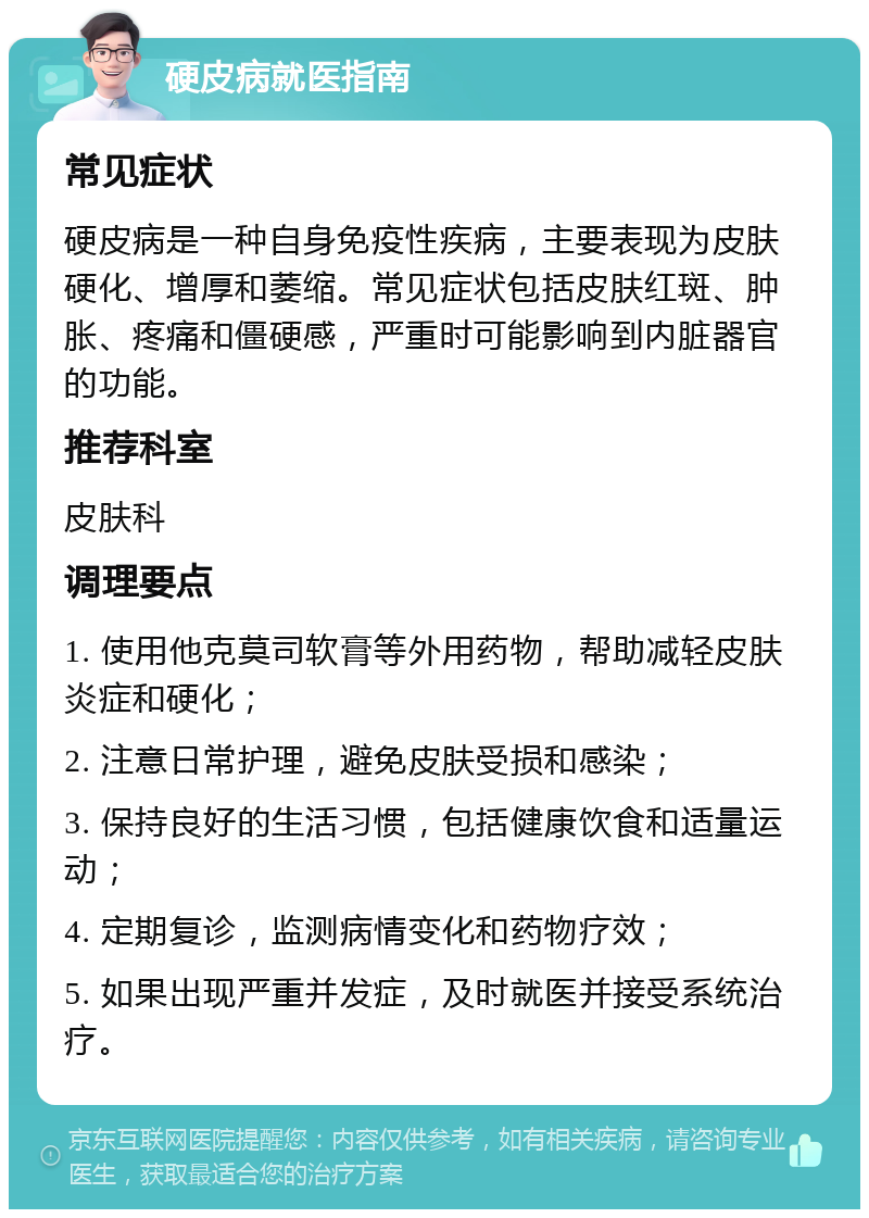 硬皮病就医指南 常见症状 硬皮病是一种自身免疫性疾病，主要表现为皮肤硬化、增厚和萎缩。常见症状包括皮肤红斑、肿胀、疼痛和僵硬感，严重时可能影响到内脏器官的功能。 推荐科室 皮肤科 调理要点 1. 使用他克莫司软膏等外用药物，帮助减轻皮肤炎症和硬化； 2. 注意日常护理，避免皮肤受损和感染； 3. 保持良好的生活习惯，包括健康饮食和适量运动； 4. 定期复诊，监测病情变化和药物疗效； 5. 如果出现严重并发症，及时就医并接受系统治疗。