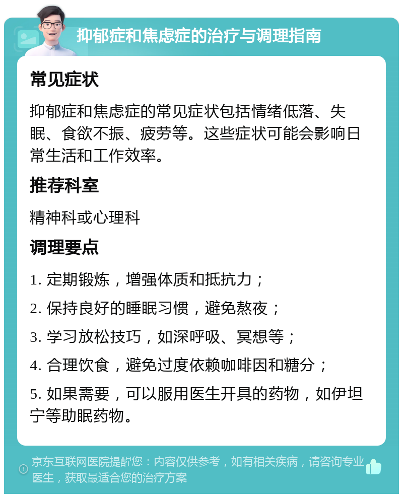 抑郁症和焦虑症的治疗与调理指南 常见症状 抑郁症和焦虑症的常见症状包括情绪低落、失眠、食欲不振、疲劳等。这些症状可能会影响日常生活和工作效率。 推荐科室 精神科或心理科 调理要点 1. 定期锻炼，增强体质和抵抗力； 2. 保持良好的睡眠习惯，避免熬夜； 3. 学习放松技巧，如深呼吸、冥想等； 4. 合理饮食，避免过度依赖咖啡因和糖分； 5. 如果需要，可以服用医生开具的药物，如伊坦宁等助眠药物。