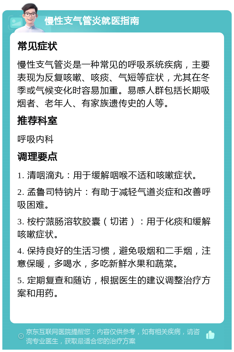 慢性支气管炎就医指南 常见症状 慢性支气管炎是一种常见的呼吸系统疾病，主要表现为反复咳嗽、咳痰、气短等症状，尤其在冬季或气候变化时容易加重。易感人群包括长期吸烟者、老年人、有家族遗传史的人等。 推荐科室 呼吸内科 调理要点 1. 清咽滴丸：用于缓解咽喉不适和咳嗽症状。 2. 孟鲁司特钠片：有助于减轻气道炎症和改善呼吸困难。 3. 桉柠蒎肠溶软胶囊（切诺）：用于化痰和缓解咳嗽症状。 4. 保持良好的生活习惯，避免吸烟和二手烟，注意保暖，多喝水，多吃新鲜水果和蔬菜。 5. 定期复查和随访，根据医生的建议调整治疗方案和用药。