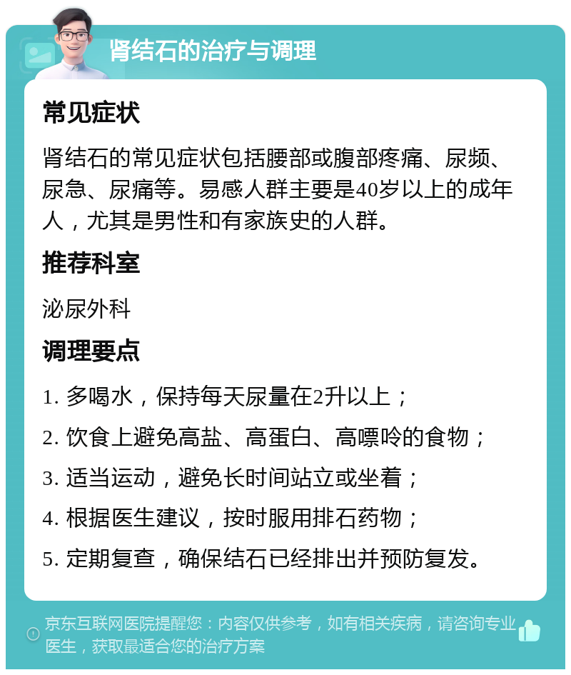 肾结石的治疗与调理 常见症状 肾结石的常见症状包括腰部或腹部疼痛、尿频、尿急、尿痛等。易感人群主要是40岁以上的成年人，尤其是男性和有家族史的人群。 推荐科室 泌尿外科 调理要点 1. 多喝水，保持每天尿量在2升以上； 2. 饮食上避免高盐、高蛋白、高嘌呤的食物； 3. 适当运动，避免长时间站立或坐着； 4. 根据医生建议，按时服用排石药物； 5. 定期复查，确保结石已经排出并预防复发。