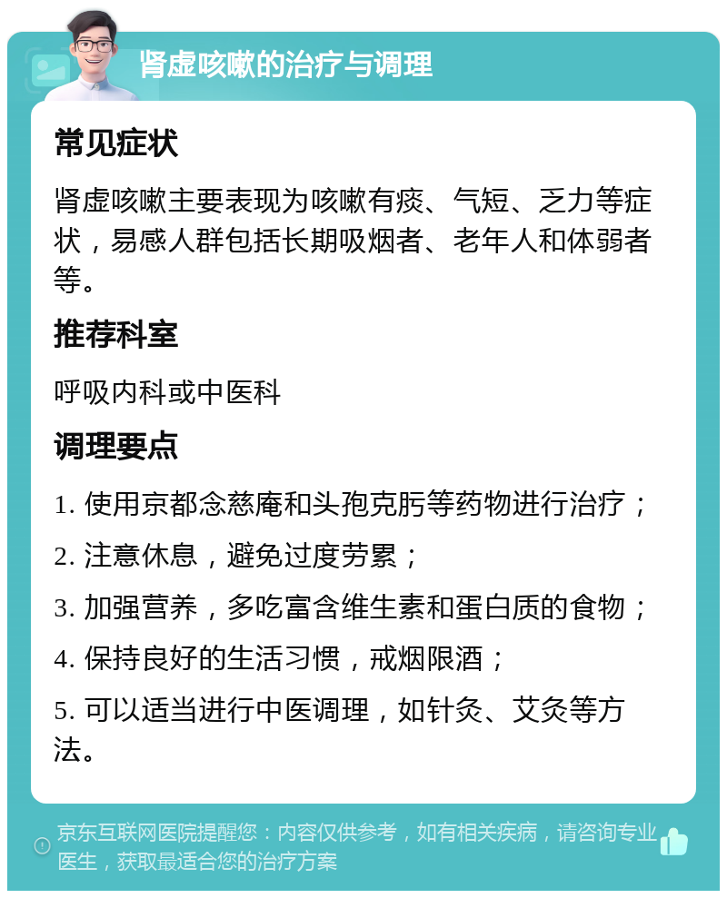 肾虚咳嗽的治疗与调理 常见症状 肾虚咳嗽主要表现为咳嗽有痰、气短、乏力等症状，易感人群包括长期吸烟者、老年人和体弱者等。 推荐科室 呼吸内科或中医科 调理要点 1. 使用京都念慈庵和头孢克肟等药物进行治疗； 2. 注意休息，避免过度劳累； 3. 加强营养，多吃富含维生素和蛋白质的食物； 4. 保持良好的生活习惯，戒烟限酒； 5. 可以适当进行中医调理，如针灸、艾灸等方法。